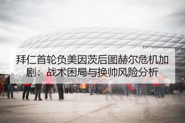 拜仁首轮负美因茨后图赫尔危机加剧：战术困局与换帅风险分析